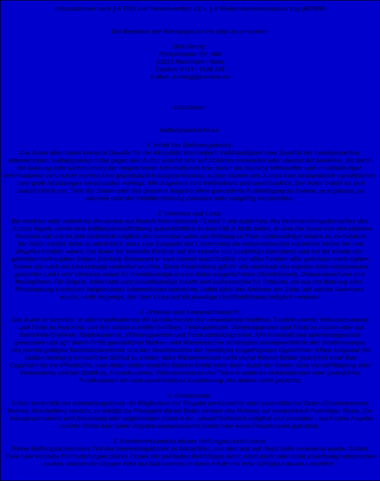Informationen nach � 6 TDG und Verantwortlich i.S.v. � 6 Mediendienstestaatsvertrag (MDStV)


Der Betreiber der Homepage ist wie folgt zu erreichen:

Dirk Herrig 
R�desheimer Str. 10b
65239 Hochheim / Main
Telefon: 0172 - 6128 328
E-Mail: d.herrig@t-online.de



- Disclaimer - 


Haftungsausschluss 

1. Inhalt des Onlineangebotes 
Der Autor �bernimmt keinerlei Gew�hr f�r die Aktualit�t, Korrektheit, Vollst�ndigkeit oder Qualit�t der bereitgestellten 
Informationen. Haftungsanspr�che gegen den Autor, welche sich auf Sch�den materieller oder ideeller Art beziehen, die durch 
die Nutzung oder Nichtnutzung der dargebotenen Informationen bzw. durch die Nutzung fehlerhafter und unvollst�ndiger 
Informationen verursacht wurden sind grunds�tzlich ausgeschlossen, sofern seitens des Autors kein nachweislich vors�tzliches 
oder grob fahrl�ssiges Verschulden vorliegt. Alle Angebote sind freibleibend und unverbindlich. Der Autor beh�lt es sich 
ausdr�cklich vor, Teile der Seiten oder das gesamte Angebot ohne gesonderte Ank�ndigung zu �ndern, zu erg�nzen, zu 
l�schen oder die Ver�ffentlichung zeitweise oder endg�ltig einzustellen. 

2. Verweise und Links 
Bei direkten oder indirekten Verweisen auf fremde Internetseiten (